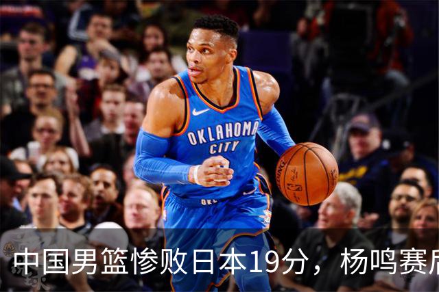 中国男篮惨败日本19分，杨鸣赛后那句话，比比分更刺耳：现在的男篮，一点骨气都没有了
