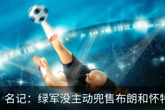 名记：绿军没主动兜售布朗&怀特 但听报价更认真 怀特预计不会走