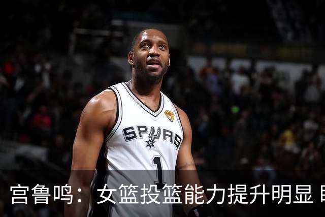 宫鲁鸣：女篮投篮能力提升明显 盼海外球员尽早归队