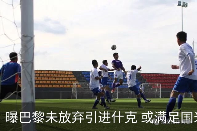 曝巴黎未放弃引进什克 或满足国米7000万欧要求