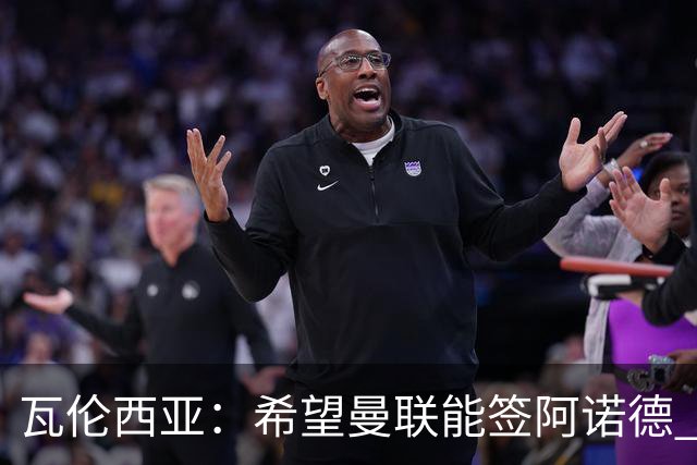 瓦伦西亚：希望曼联能签阿诺德 下赛季看好曼联英超夺冠