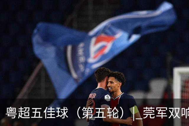 粤超五佳球（第五轮）| 莞军双响世界波制霸本轮
