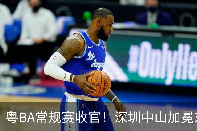 粤BA常规赛收官！深圳中山加冕东西区第一，揭阳队压哨晋级